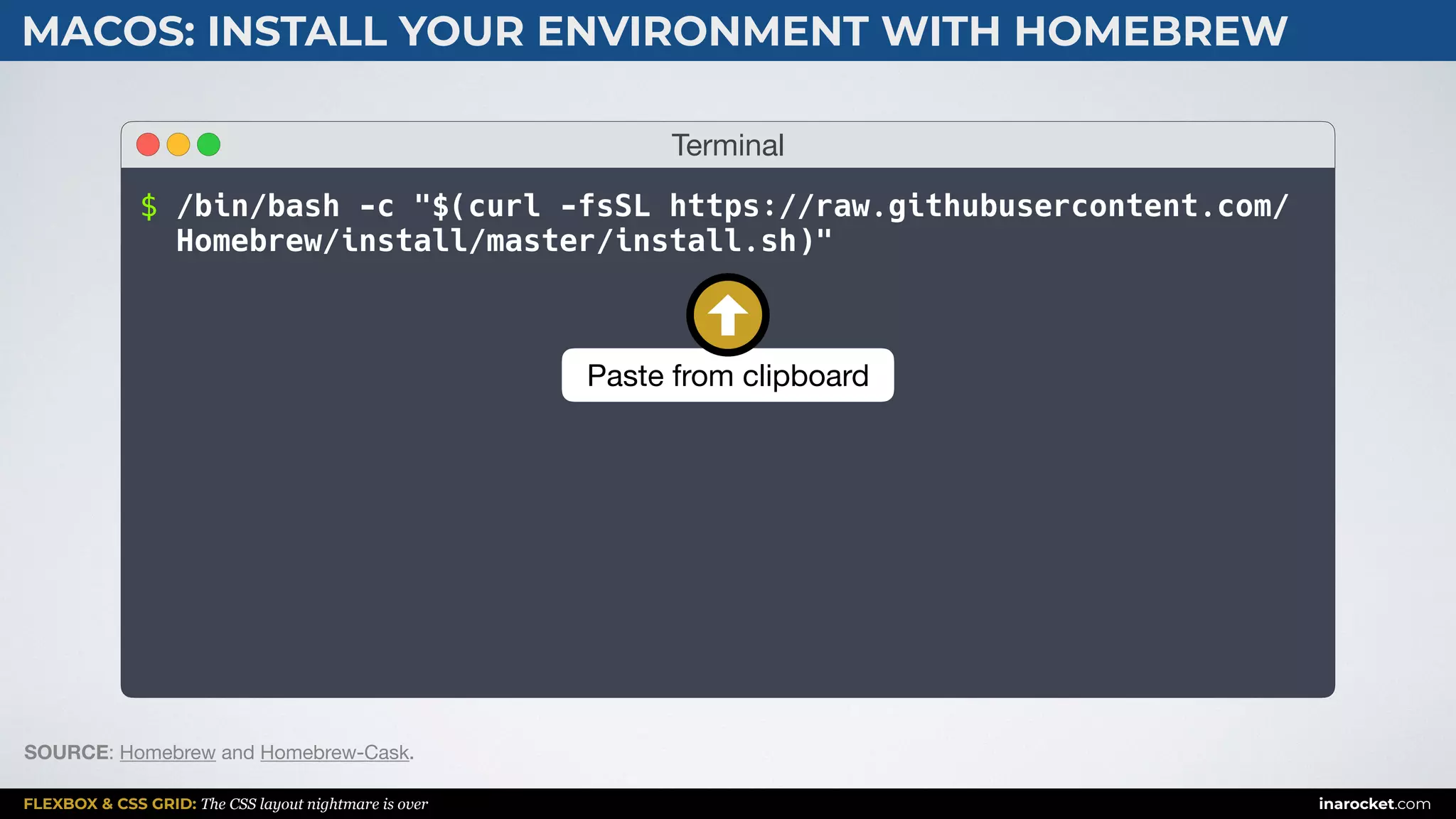 FLEXBOX & CSS GRID: The CSS layout nightmare is over inarocket.com
MACOS: INSTALL YOUR ENVIRONMENT WITH HOMEBREW
SOURCE: Homebrew and Homebrew-Cask.
Terminal
$ /bin/bash -c "$(curl -fsSL https://raw.githubusercontent.com/
Homebrew/install/master/install.sh)"
Paste from clipboard
 
