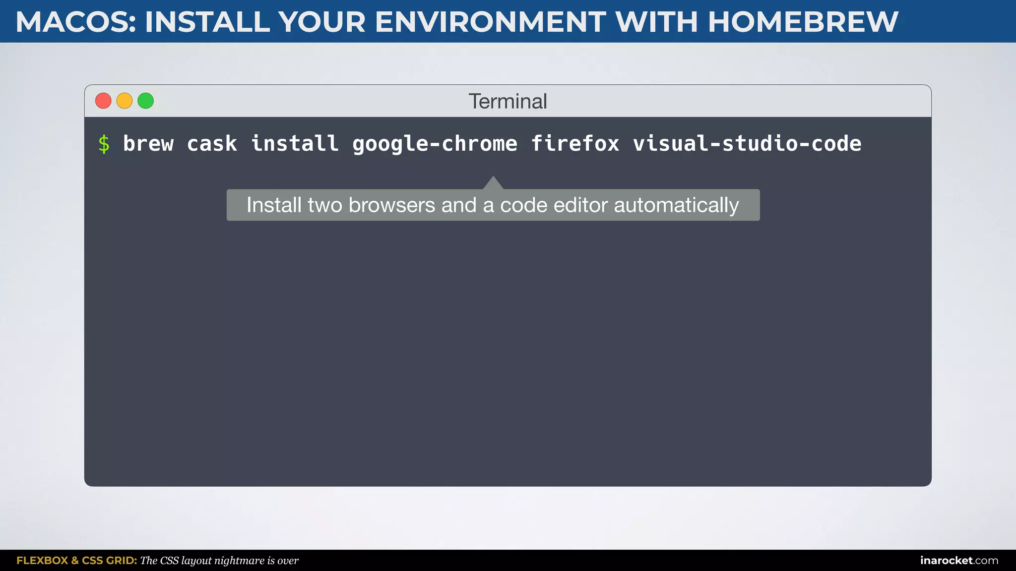 FLEXBOX & CSS GRID: The CSS layout nightmare is over inarocket.com
MACOS: INSTALL YOUR ENVIRONMENT WITH HOMEBREW
Terminal
$ brew cask install google-chrome firefox visual-studio-code
Install two browsers and a code editor automatically
 