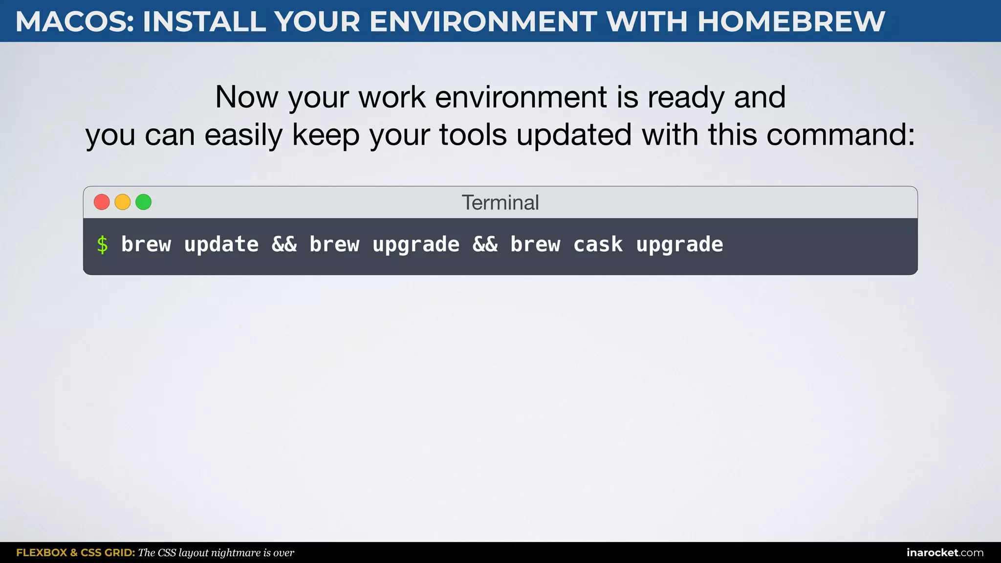 FLEXBOX & CSS GRID: The CSS layout nightmare is over inarocket.com
MACOS: INSTALL YOUR ENVIRONMENT WITH HOMEBREW
Now your work environment is ready and  
you can easily keep your tools updated with this command:
Terminal
$ brew update && brew upgrade && brew cask upgrade
 