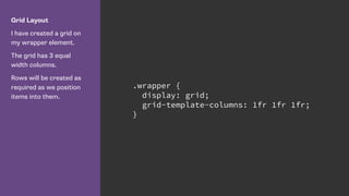 Grid Layout
I have created a grid on
my wrapper element.
The grid has 3 equal
width columns.
Rows will be created as
required as we position
items into them.
.wrapper {
display: grid;
grid-template-columns: 1fr 1fr 1fr;
}
 