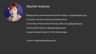 Rachel Andrew
Blogging about tech/business and other things at rachelandrew.co.uk
On Twitter and other places as @rachelandrew
Co-founder of Perch & Perch Runway CMS, see: grabaperch.com
Teaching CSS Layout at thecssworkshop.com
Google Developer Expert for Web Technologies
Contact: me@rachelandrew.co.uk
 
