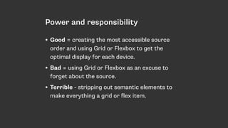 Power and responsibility
• Good = creating the most accessible source
order and using Grid or Flexbox to get the
optimal display for each device.
• Bad = using Grid or Flexbox as an excuse to
forget about the source.
• Terrible - stripping out semantic elements to
make everything a grid or flex item.
 