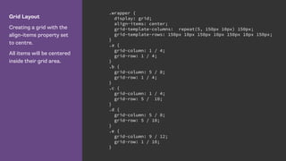 Grid Layout
Creating a grid with the
align-items property set
to centre.
All items will be centered
inside their grid area.
.wrapper {
display: grid;
align-items: center;
grid-template-columns: repeat(5, 150px 10px) 150px;
grid-template-rows: 150px 10px 150px 10px 150px 10px 150px;
}
.a {
grid-column: 1 / 4;
grid-row: 1 / 4;
}
.b {
grid-column: 5 / 8;
grid-row: 1 / 4;
}
.c {
grid-column: 1 / 4;
grid-row: 5 / 10;
}
.d {
grid-column: 5 / 8;
grid-row: 5 / 10;
}
.e {
grid-column: 9 / 12;
grid-row: 1 / 10;
}
 