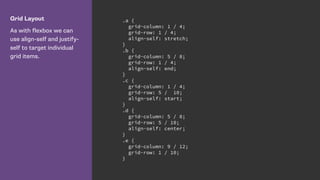 Grid Layout
As with flexbox we can
use align-self and justify-
self to target individual
grid items.
.a {
grid-column: 1 / 4;
grid-row: 1 / 4;
align-self: stretch;
}
.b {
grid-column: 5 / 8;
grid-row: 1 / 4;
align-self: end;
}
.c {
grid-column: 1 / 4;
grid-row: 5 / 10;
align-self: start;
}
.d {
grid-column: 5 / 8;
grid-row: 5 / 10;
align-self: center;
}
.e {
grid-column: 9 / 12;
grid-row: 1 / 10;
}
 