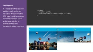Grid Layout
If I create the first column
as 600 pixels and then
have two 1fr columns the
600 pixel track is removed
from the available space
and the remainder is
distributed equally
between the two columns.
.wrapper {
display: grid;
grid-template-columns: 600px 1fr 1fr;
}
 