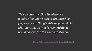 http://alistapart.com/article/holygrail
Three columns. One fixed-width
sidebar for your navigation, another
for, say, your Google Ads or your Flickr
photos—and, as in a fancy truffle, a
liquid center for the real substance.
 