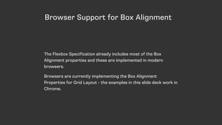 Browser Support for Box Alignment
The Flexbox Specification already includes most of the Box
Alignment properties and these are implemented in modern
browsers.
Browsers are currently implementing the Box Alignment
Properties for Grid Layout - the examples in this slide deck work in
Chrome.
 