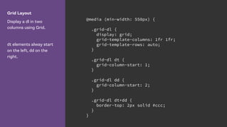 Grid Layout
Display a dl in two
columns using Grid.
dt elements alway start
on the left, dd on the
right.
@media (min-width: 550px) {
.grid-dl {
display: grid;
grid-template-columns: 1fr 1fr;
grid-template-rows: auto;
}
.grid-dl dt {
grid-column-start: 1;
}
.grid-dl dd {
grid-column-start: 2;
}
.grid-dl dt+dd {
border-top: 2px solid #ccc;
}
}
 