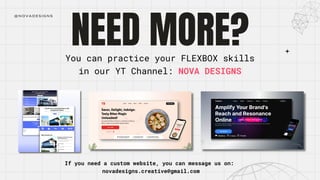 NEED MORE?
@NOVADESIGNS
You can practice your FLEXBOX skills
in our YT Channel: NOVA DESIGNS
If you need a custom website, you can message us on:
novadesigns.creative@gmail.com
 