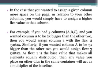 • In the case that you wanted to assign a given column
more space on the page, in relation to your other
columns, you would simply have to assign a higher
flex value to that column.
• For example, if you had 3 columns (A,B,C), and you
wanted column A to be 2x bigger than the other two,
then you would assign column a with the flex: 2
syntax. Similarly, if you wanted column A to be 3x
bigger than the other two you would assign flex: 3
syntax. As flex: 1 is the base value that makes all
elements equally distributed, then any value you
place on other divs in the same container will act as
a multiplier of the baseline.
 