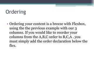 Ordering
• Ordering your content is a breeze with Flexbox,
using the the previous example with our 3
columns. If you would like to reorder your
columns from the A,B,C order to B,C,A . you
must simply add the order declaration below the
flex.
 