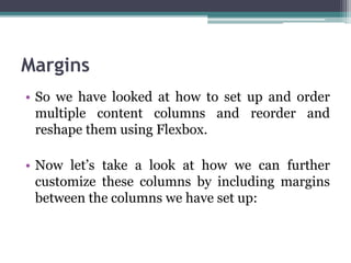 Margins
• So we have looked at how to set up and order
multiple content columns and reorder and
reshape them using Flexbox.
• Now let’s take a look at how we can further
customize these columns by including margins
between the columns we have set up:
 