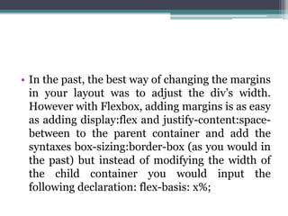 • In the past, the best way of changing the margins
in your layout was to adjust the div’s width.
However with Flexbox, adding margins is as easy
as adding display:flex and justify-content:space-
between to the parent container and add the
syntaxes box-sizing:border-box (as you would in
the past) but instead of modifying the width of
the child container you would input the
following declaration: flex-basis: x%;
 