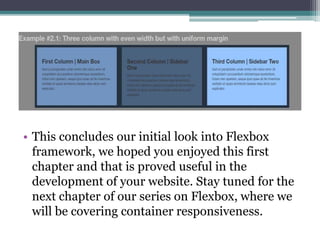 • This concludes our initial look into Flexbox
framework, we hoped you enjoyed this first
chapter and that is proved useful in the
development of your website. Stay tuned for the
next chapter of our series on Flexbox, where we
will be covering container responsiveness.
 