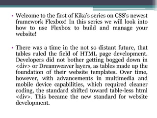 • Welcome to the first of Kika’s series on CSS’s newest
framework Flexbox! In this series we will look into
how to use Flexbox to build and manage your
website!
• There was a time in the not so distant future, that
tables ruled the field of HTML page development.
Developers did not bother getting bogged down in
<div> or Dreamweaver layers, as tables made up the
foundation of their website templates. Over time,
however, with advancements in multimedia and
mobile device capabilities, which required cleaner
coding, the standard shifted toward table-less html
<div>. This became the new standard for website
development.
 