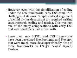 • However, even with the simplification of coding
under the new framework, early CSS came with
challenges of its own. Simple vertical alignment
of a child div inside a parent div required writing
extra research, coding and testing. This was just
one of the many complications with early CSS
that web developers had to deal with.
• Since then, new HTML and CSS frameworks
have been developed like Bootstrap and Skeleton
that were much more developer friendly. One of
these frameworks is CSS3’s newest layout;
Flexbox.
 