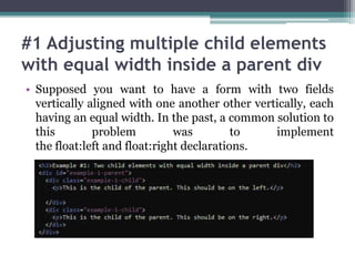 #1 Adjusting multiple child elements
with equal width inside a parent div
• Supposed you want to have a form with two fields
vertically aligned with one another other vertically, each
having an equal width. In the past, a common solution to
this problem was to implement
the float:left and float:right declarations.
 