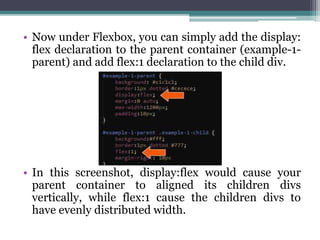 • Now under Flexbox, you can simply add the display:
flex declaration to the parent container (example-1-
parent) and add flex:1 declaration to the child div.
• In this screenshot, display:flex would cause your
parent container to aligned its children divs
vertically, while flex:1 cause the children divs to
have evenly distributed width.
 