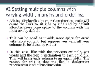 #2 Setting multiple columns with
varying width, margins and ordering.
• Adding display:flex to your Container css code will
cause the Divs to sit side by side and by default
allocates more page space to the column with the
most text by default.
• This can be good as it adds more space for areas
with more content, but suppose you want all your
columns to be the same width?
• In this case, like with the previous example, you
would add the flex: 1 declaration to each child div.
This will bring each column to an equal width. The
reason for this is that the flex: 1 declaration
represents a kind of baseline value.
 