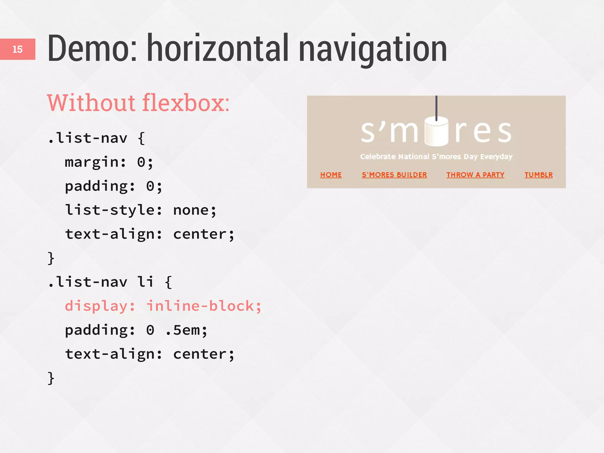 Demo: horizontal navigation
Without flexbox:
.list-nav {
margin: 0;
padding: 0;
list-style: none;
text-align: center;
}
.list-nav li {
display: inline-block;
padding: 0 .5em;
text-align: center;
}
15
 