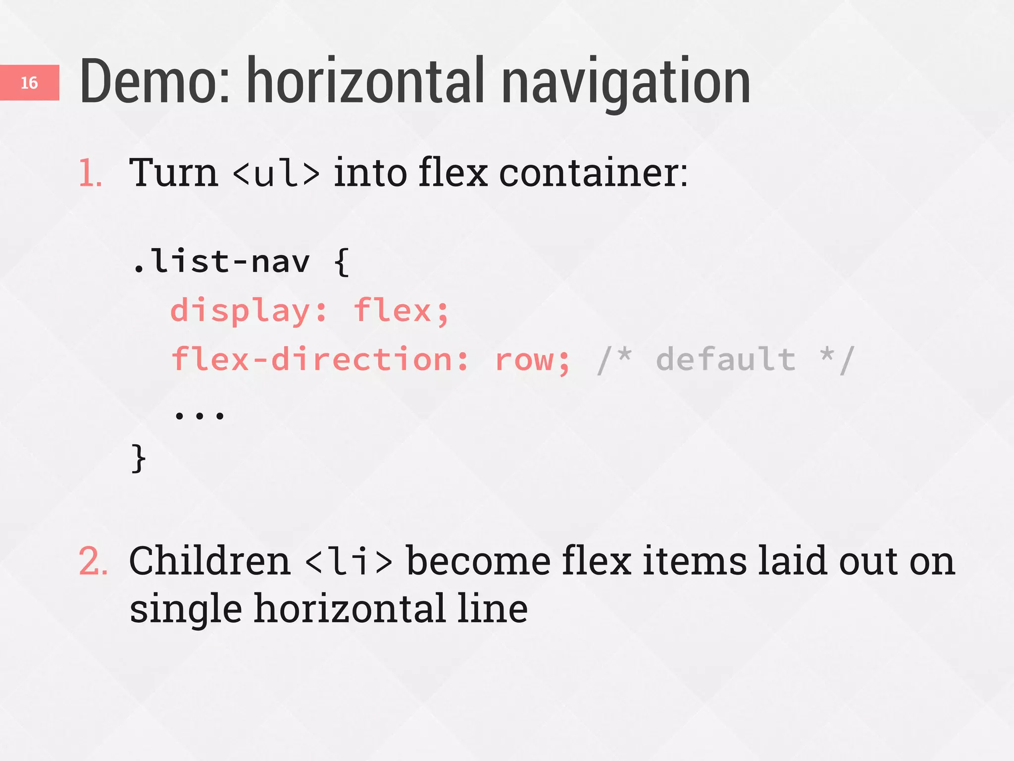 Demo: horizontal navigation
1. Turn <ul> into flex container:
.list-nav {
display: flex;
flex-direction: row; /* default */
...
}
2. Children <li> become flex items laid out on
single horizontal line
16
 