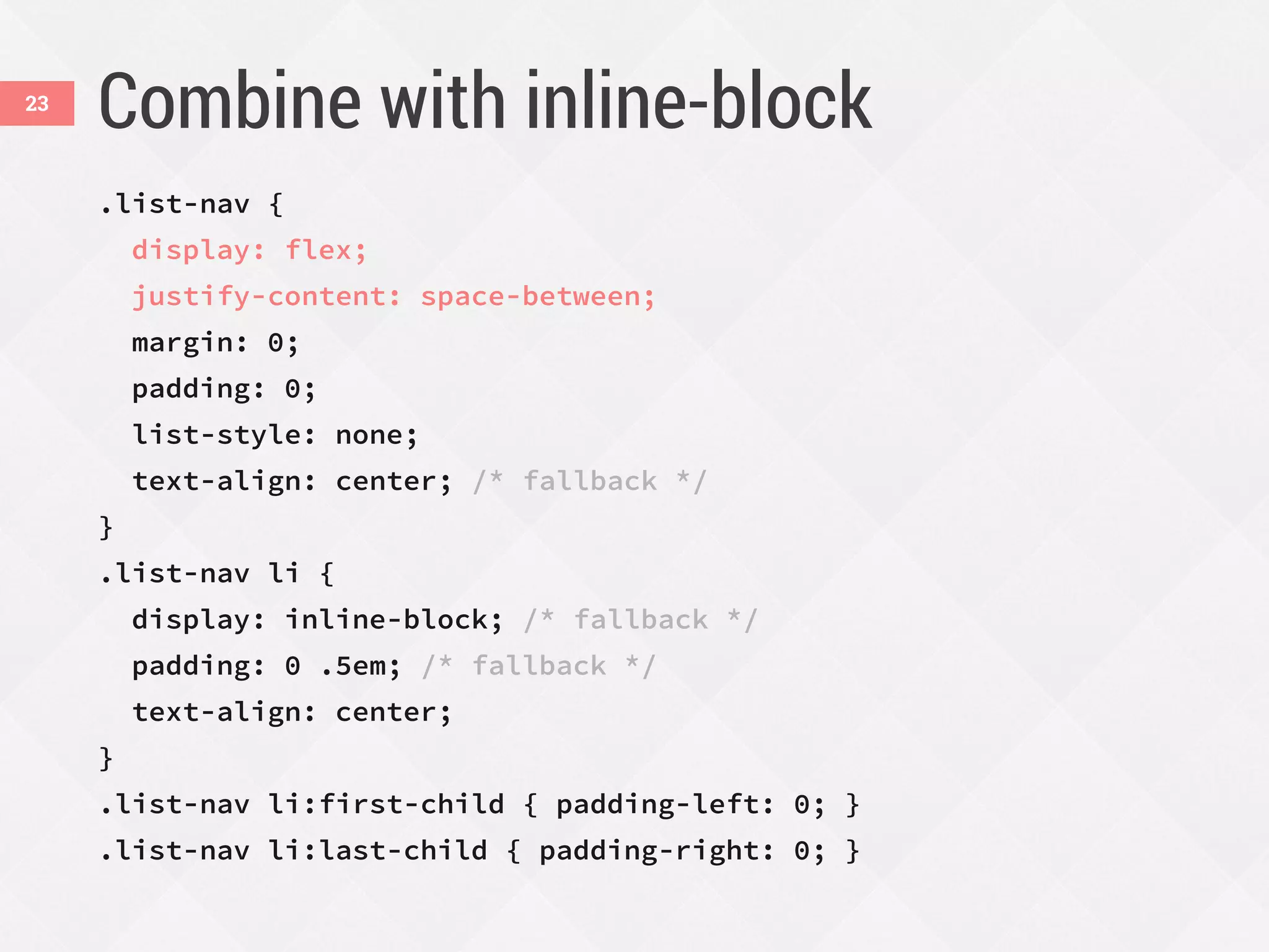Combine with inline-block
.list-nav {
display: flex;
justify-content: space-between;
margin: 0;
padding: 0;
list-style: none;
text-align: center; /* fallback */
}
.list-nav li {
display: inline-block; /* fallback */
padding: 0 .5em; /* fallback */
text-align: center;
}
.list-nav li:first-child { padding-left: 0; }
.list-nav li:last-child { padding-right: 0; }
23
 
