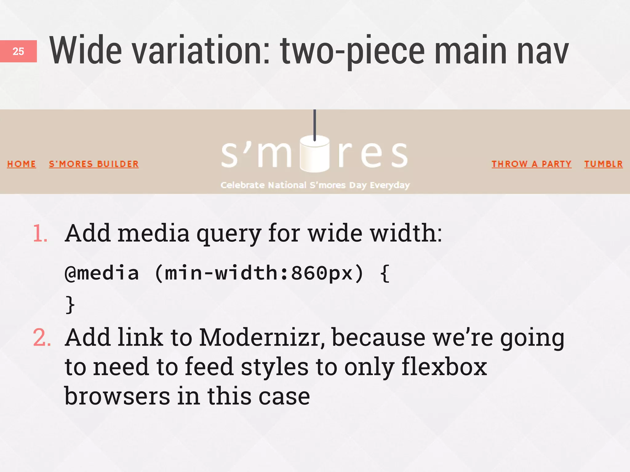 Wide variation: two-piece main nav
1. Add media query for wide width:
@media (min-width:860px) {
}
2. Add link to Modernizr, because we’re going
to need to feed styles to only flexbox
browsers in this case
25
 