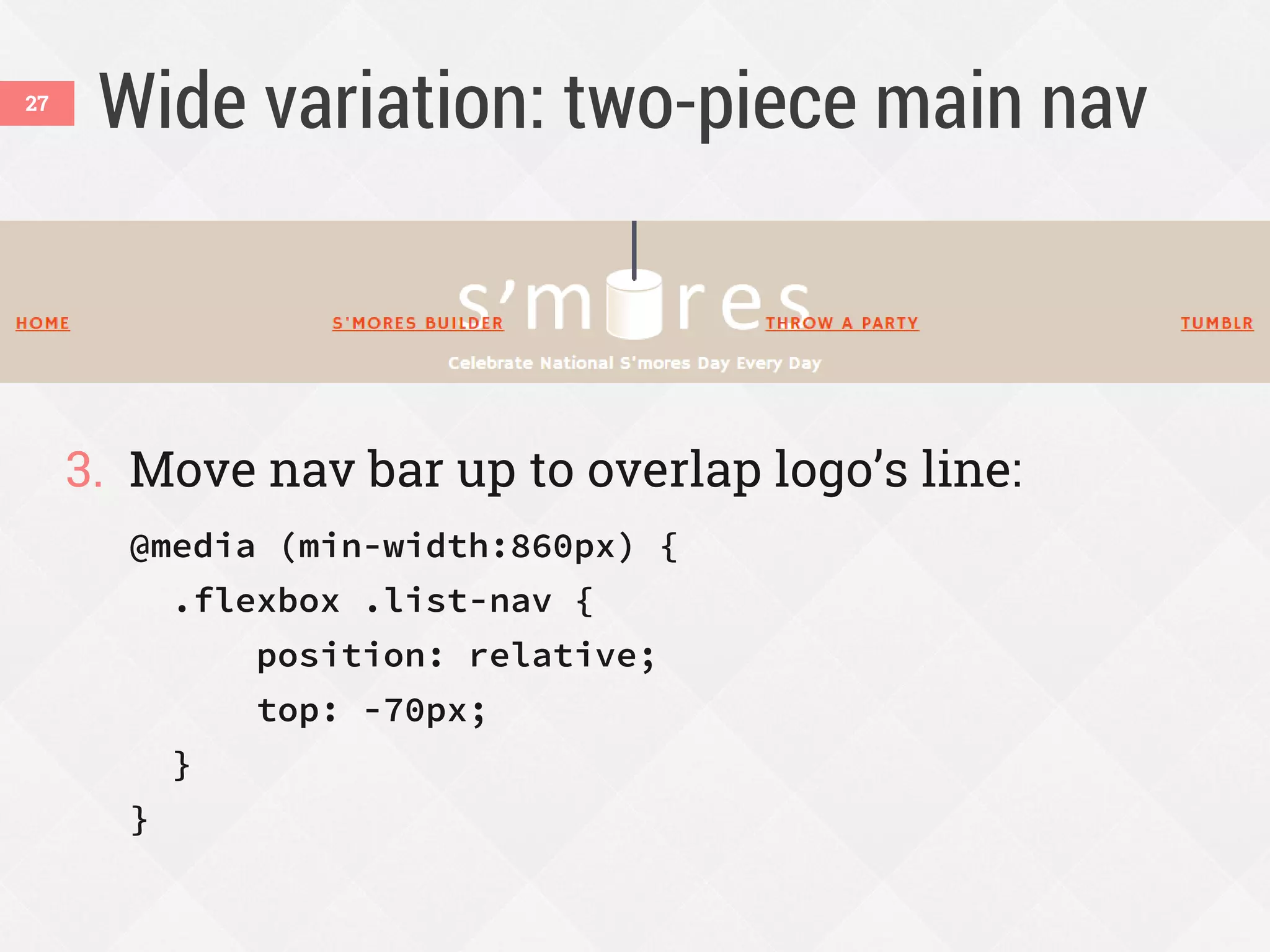 Wide variation: two-piece main nav
3. Move nav bar up to overlap logo’s line:
@media (min-width:860px) {
.flexbox .list-nav {
position: relative;
top: -70px;
}
}
27
 