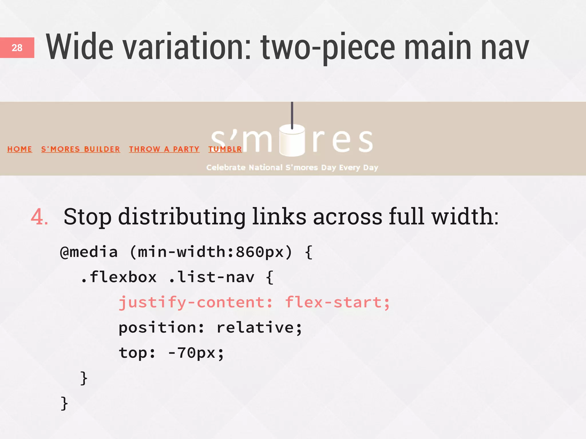 Wide variation: two-piece main nav
4. Stop distributing links across full width:
@media (min-width:860px) {
.flexbox .list-nav {
justify-content: flex-start;
position: relative;
top: -70px;
}
}
28
 