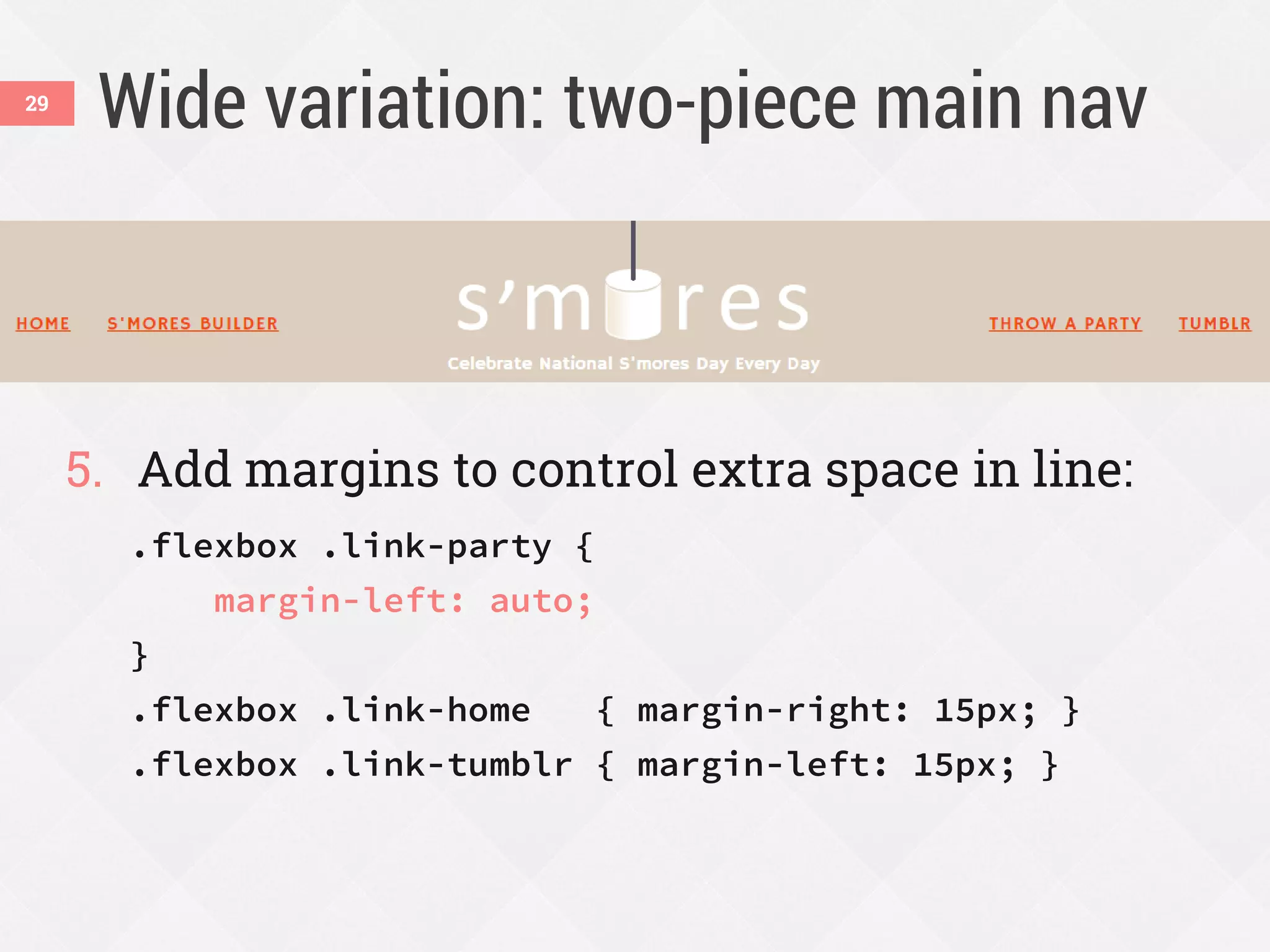 Wide variation: two-piece main nav
5. Add margins to control extra space in line:
.flexbox .link-party {
margin-left: auto;
}
.flexbox .link-home { margin-right: 15px; }
.flexbox .link-tumblr { margin-left: 15px; }
29
 