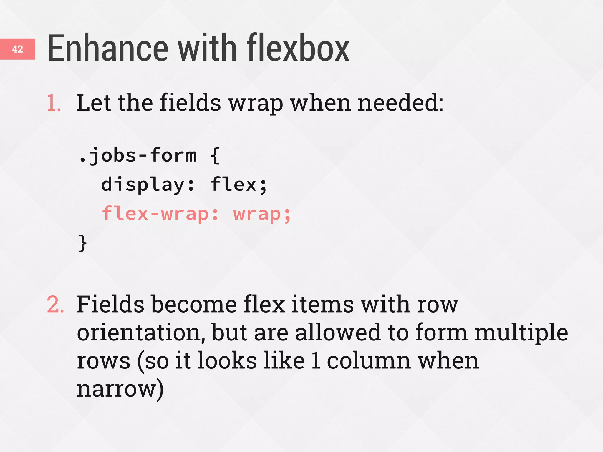 Enhance with flexbox42
1. Let the fields wrap when needed:
.jobs-form {
display: flex;
flex-wrap: wrap;
}
2. Fields become flex items with row
orientation, but are allowed to form multiple
rows (so it looks like 1 column when
narrow)
 