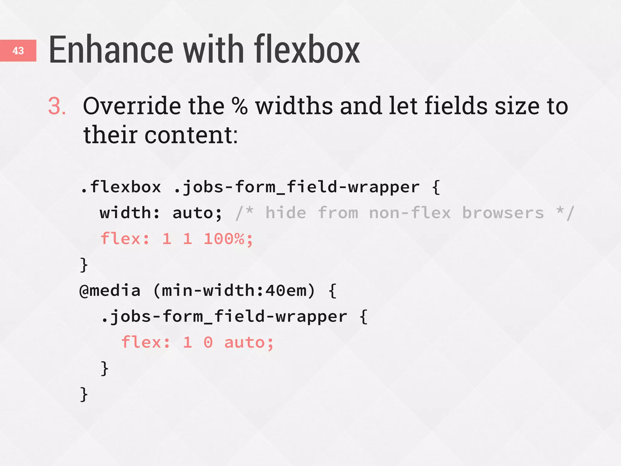 Enhance with flexbox43
3. Override the % widths and let fields size to
their content:
.flexbox .jobs-form_field-wrapper {
width: auto; /* hide from non-flex browsers */
flex: 1 1 100%;
}
@media (min-width:40em) {
.jobs-form_field-wrapper {
flex: 1 0 auto;
}
}
 