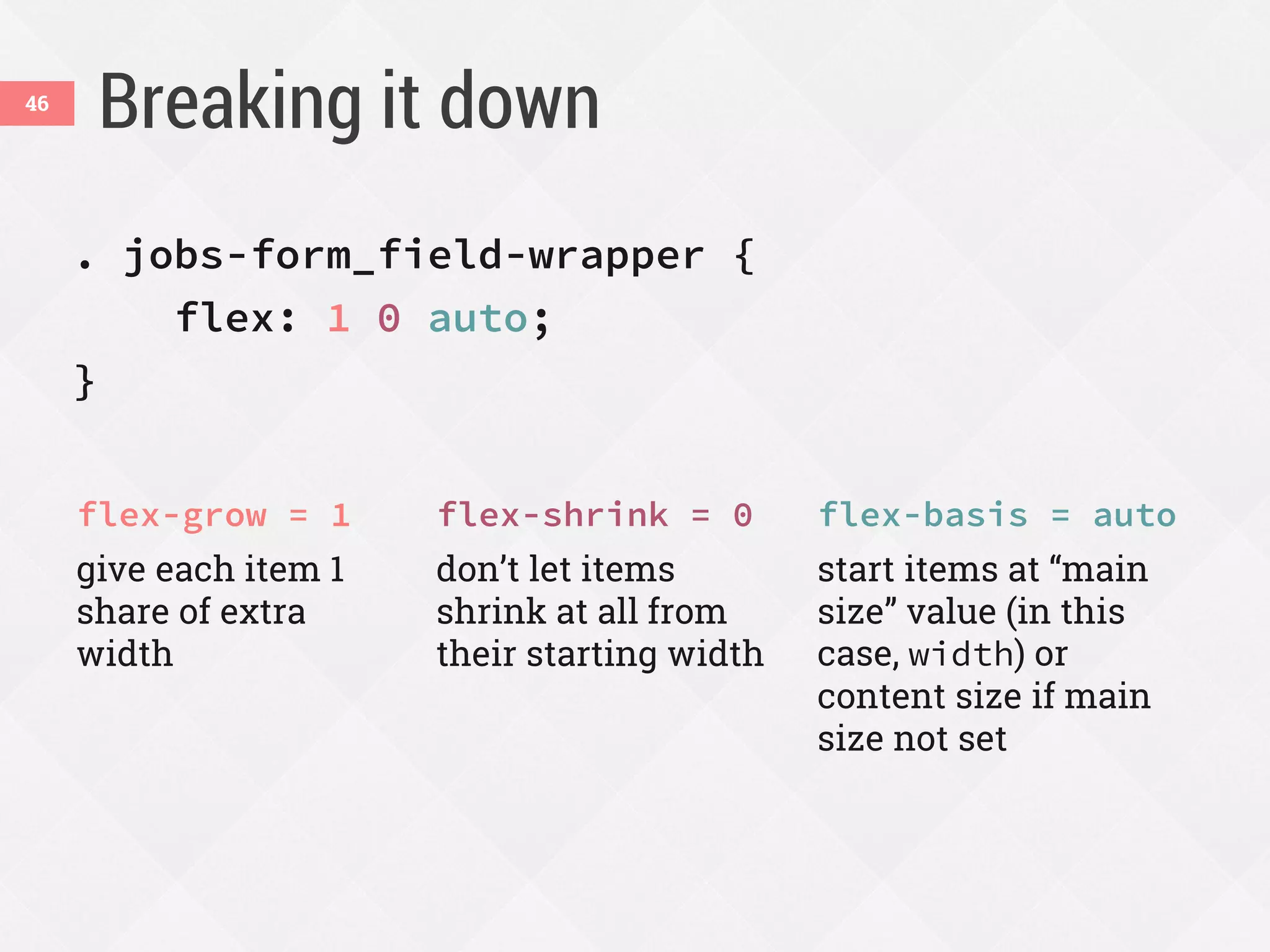 Breaking it down
. jobs-form_field-wrapper {
flex: 1 0 auto;
}
flex-grow = 1
give each item 1
share of extra
width
flex-shrink = 0
don’t let items
shrink at all from
their starting width
flex-basis = auto
start items at “main
size” value (in this
case, width) or
content size if main
size not set
46
 