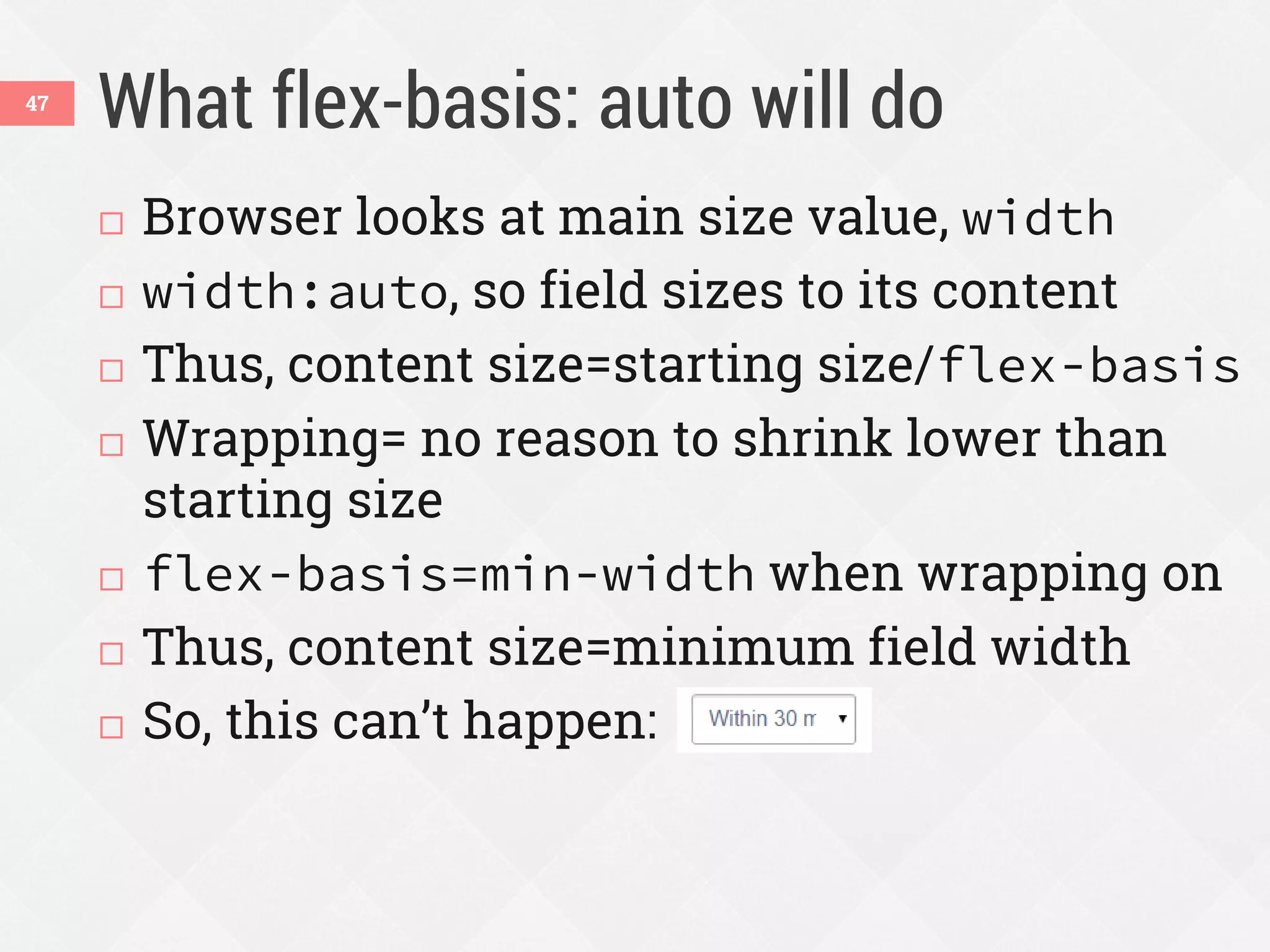 What flex-basis: auto will do47
 Browser looks at main size value, width
 width:auto, so field sizes to its content
 Thus, content size=starting size/flex-basis
 Wrapping= no reason to shrink lower than
starting size
 flex-basis=min-width when wrapping on
 Thus, content size=minimum field width
 So, this can’t happen:
 
