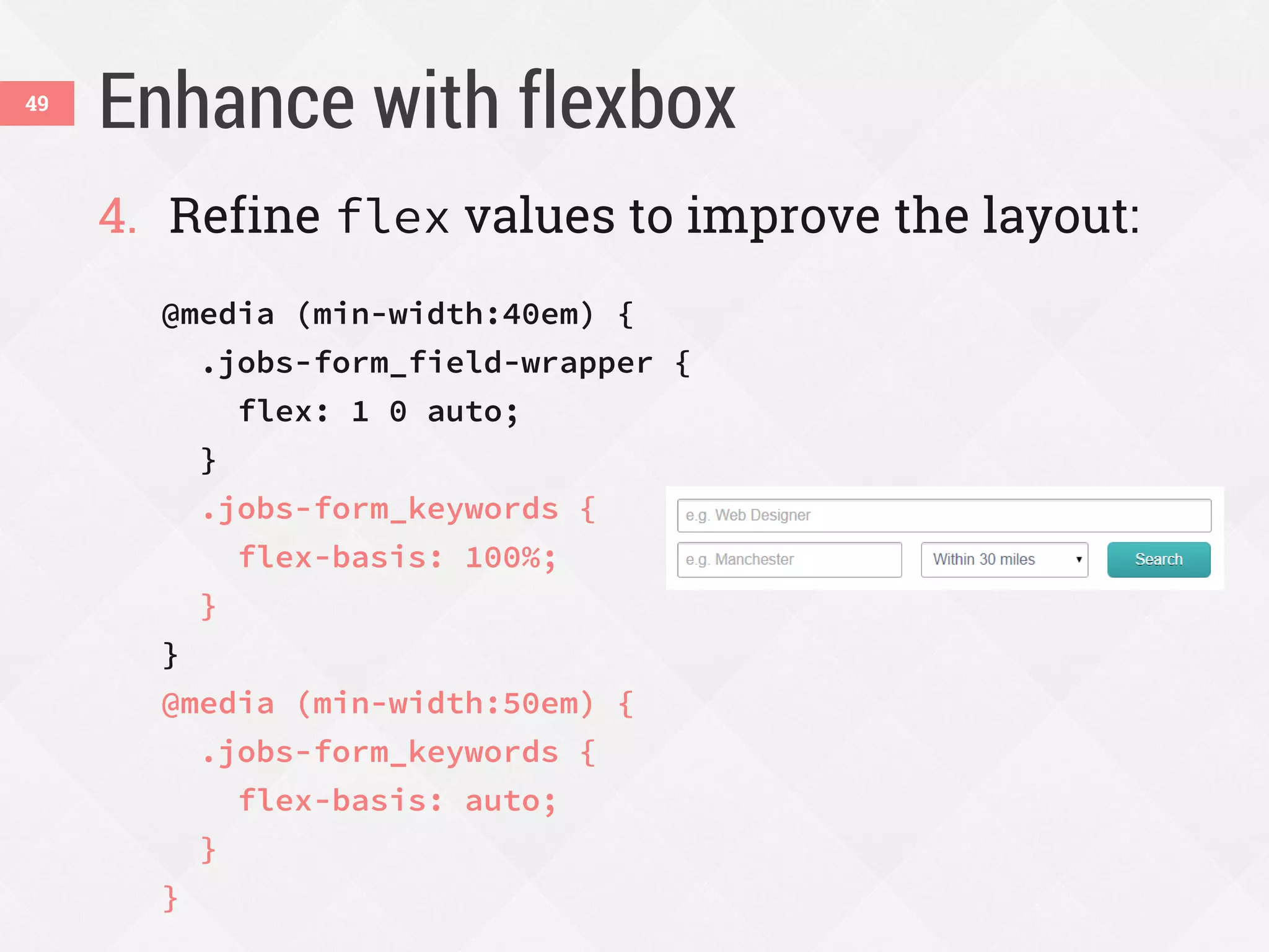 Enhance with flexbox49
4. Refine flex values to improve the layout:
@media (min-width:40em) {
.jobs-form_field-wrapper {
flex: 1 0 auto;
}
.jobs-form_keywords {
flex-basis: 100%;
}
}
@media (min-width:50em) {
.jobs-form_keywords {
flex-basis: auto;
}
}
 