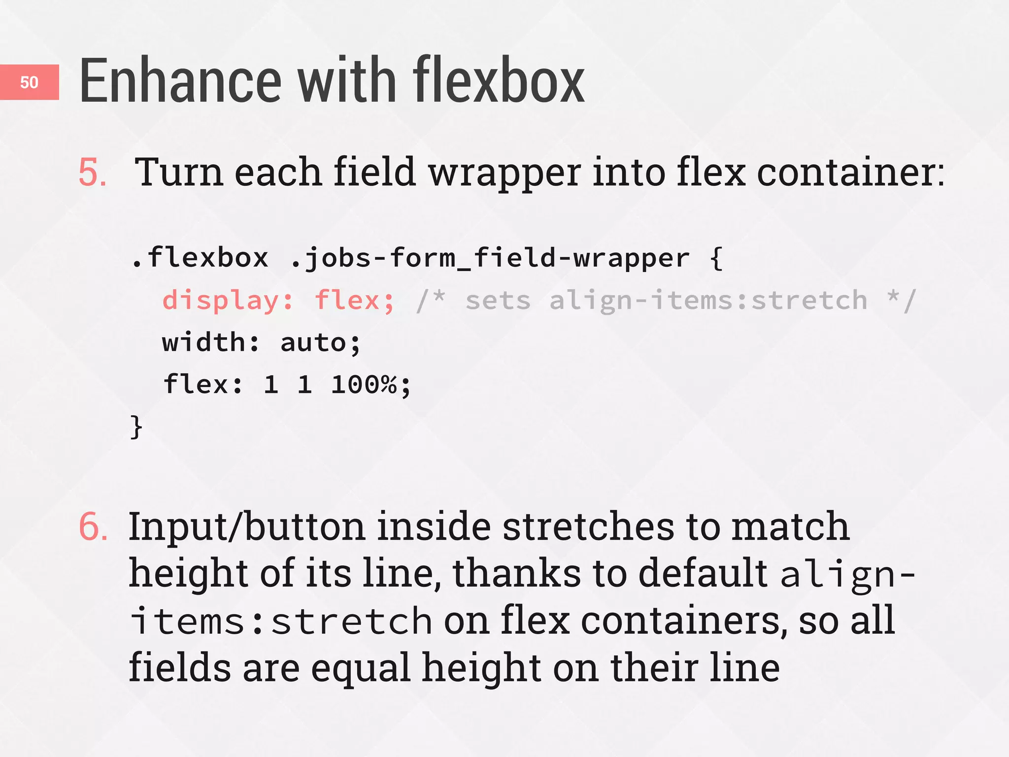 Enhance with flexbox50
5. Turn each field wrapper into flex container:
.flexbox .jobs-form_field-wrapper {
display: flex; /* sets align-items:stretch */
width: auto;
flex: 1 1 100%;
}
6. Input/button inside stretches to match
height of its line, thanks to default align-
items:stretch on flex containers, so all
fields are equal height on their line
 