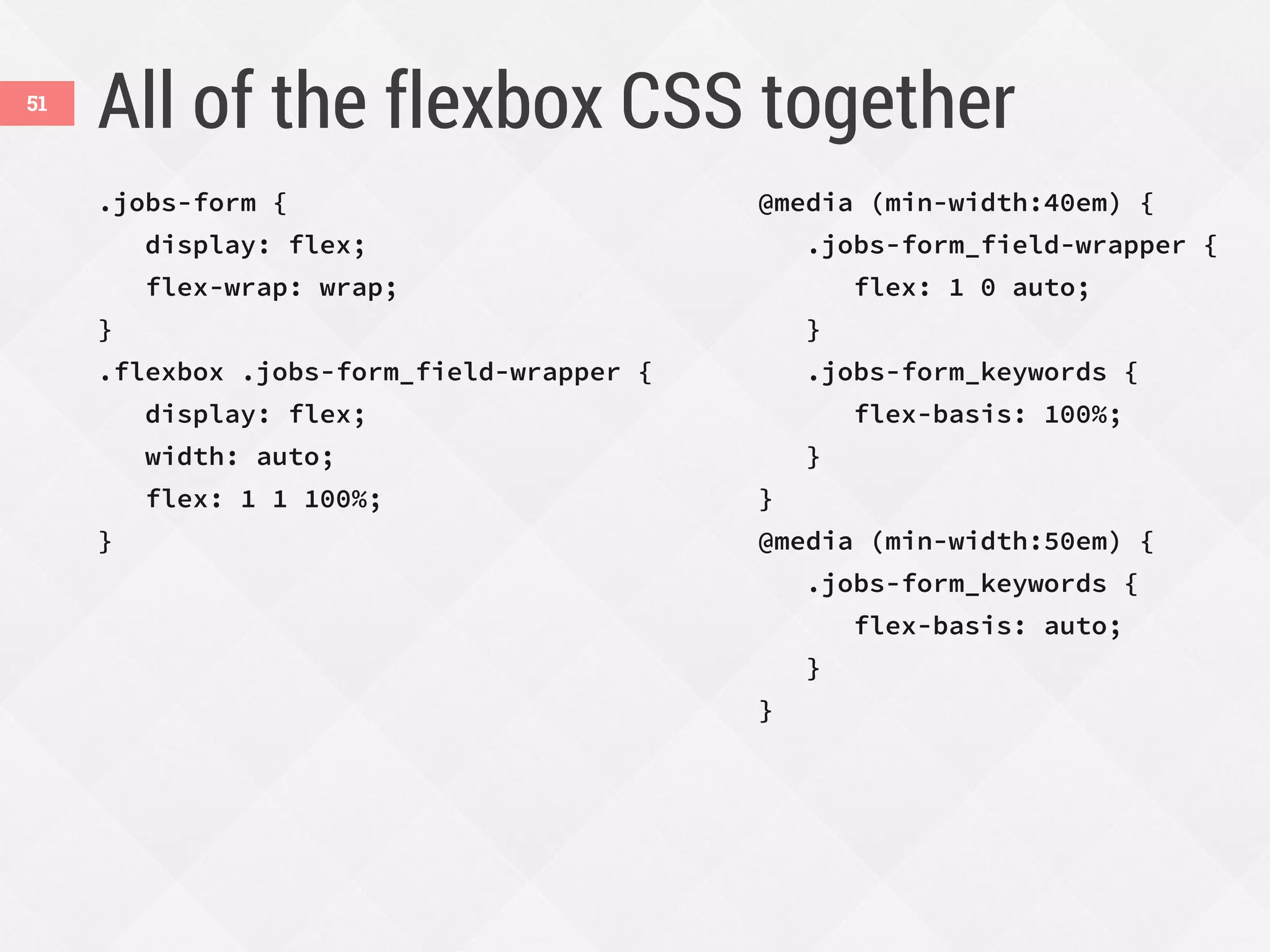 All of the flexbox CSS together
.jobs-form {
display: flex;
flex-wrap: wrap;
}
.flexbox .jobs-form_field-wrapper {
display: flex;
width: auto;
flex: 1 1 100%;
}
@media (min-width:40em) {
.jobs-form_field-wrapper {
flex: 1 0 auto;
}
.jobs-form_keywords {
flex-basis: 100%;
}
}
@media (min-width:50em) {
.jobs-form_keywords {
flex-basis: auto;
}
}
51
 