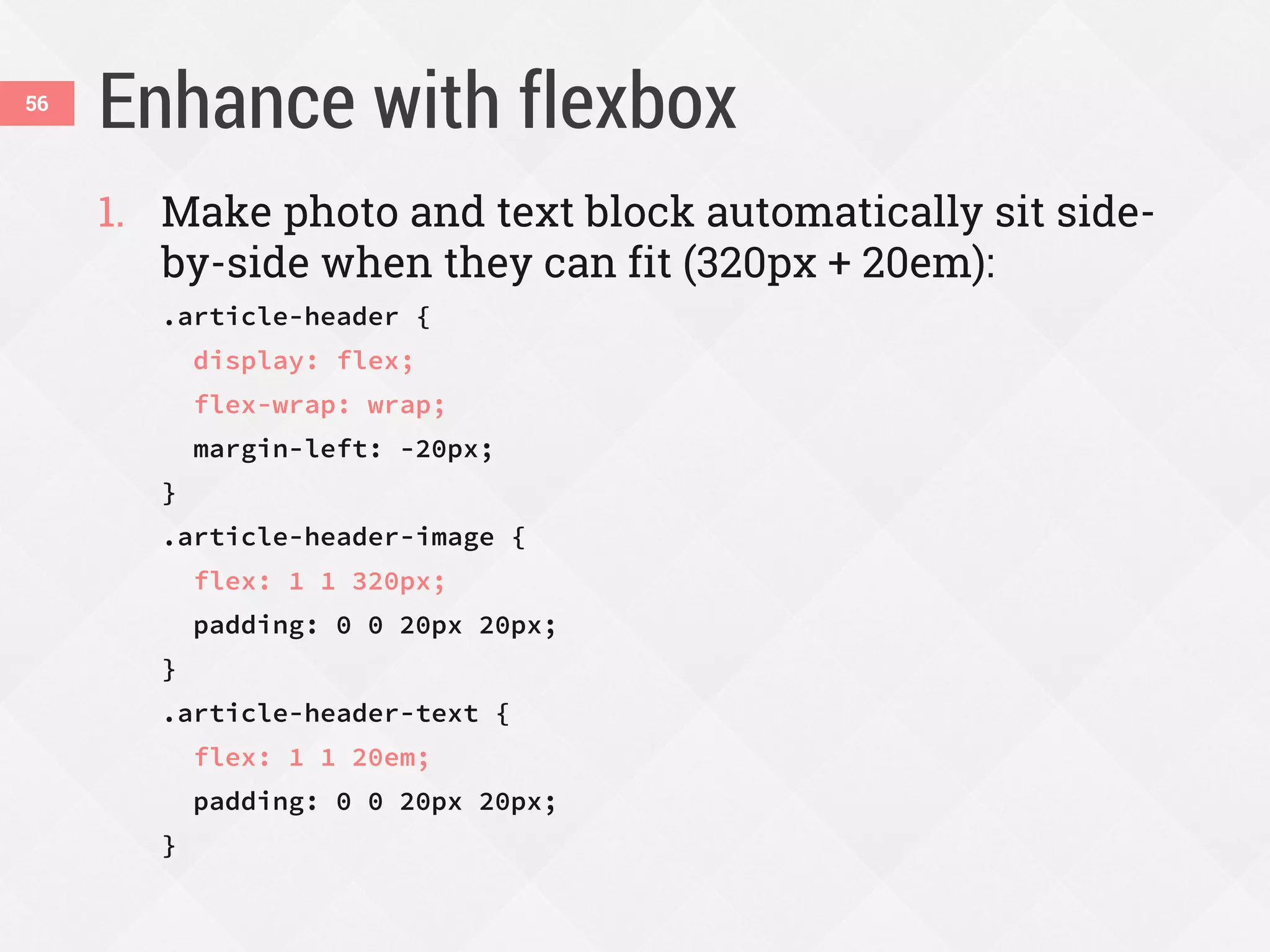 Enhance with flexbox56
1. Make photo and text block automatically sit side-
by-side when they can fit (320px + 20em):
.article-header {
display: flex;
flex-wrap: wrap;
margin-left: -20px;
}
.article-header-image {
flex: 1 1 320px;
padding: 0 0 20px 20px;
}
.article-header-text {
flex: 1 1 20em;
padding: 0 0 20px 20px;
}
 