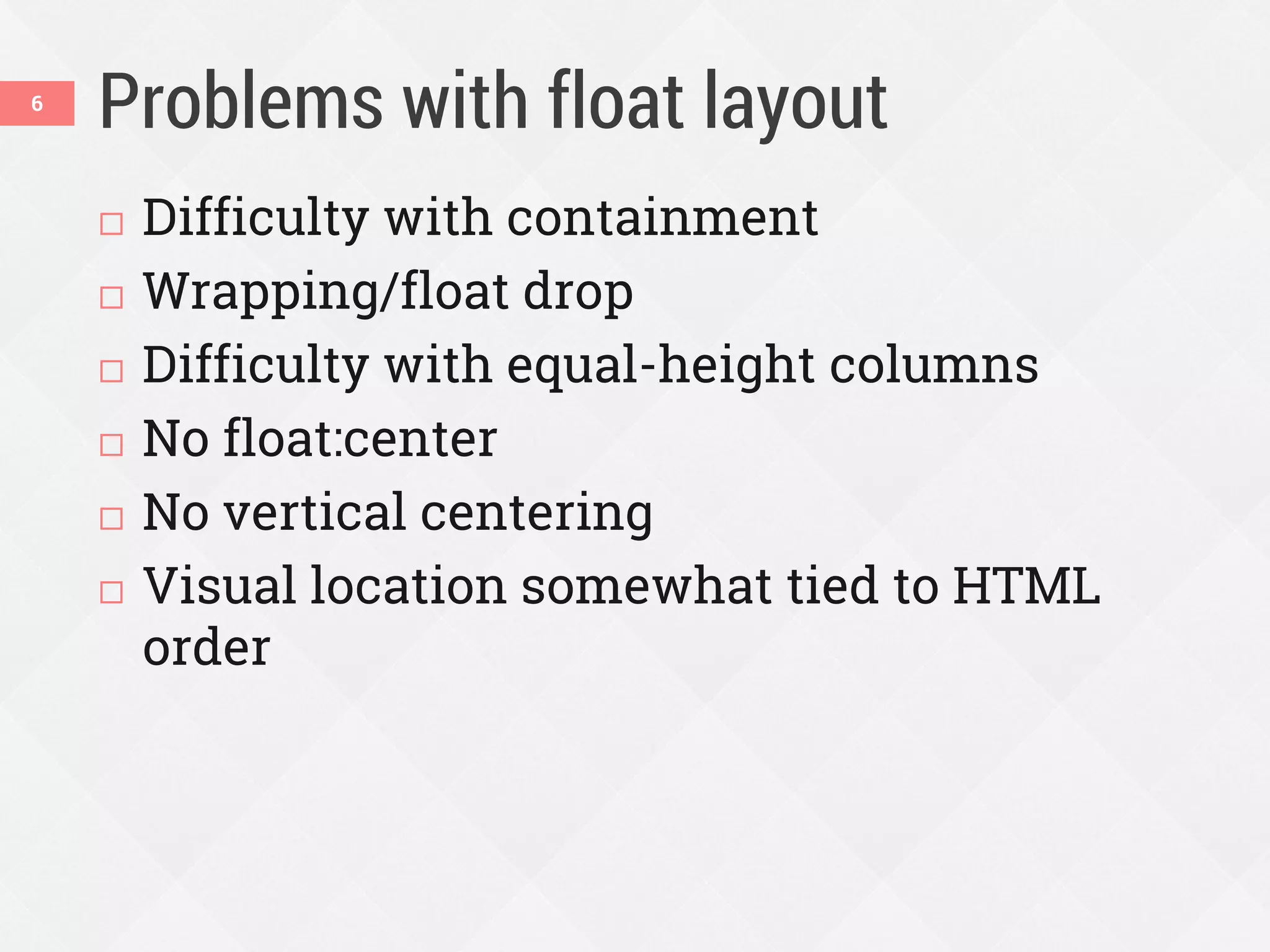 Problems with float layout
 Difficulty with containment
 Wrapping/float drop
 Difficulty with equal-height columns
 No float:center
 No vertical centering
 Visual location somewhat tied to HTML
order
6
 