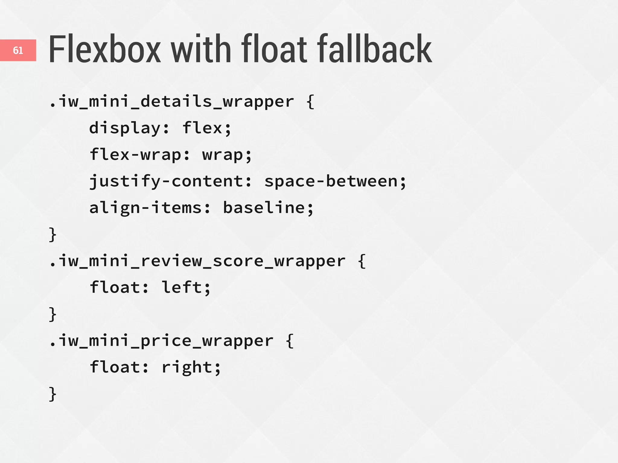 Flexbox with float fallback
.iw_mini_details_wrapper {
display: flex;
flex-wrap: wrap;
justify-content: space-between;
align-items: baseline;
}
.iw_mini_review_score_wrapper {
float: left;
}
.iw_mini_price_wrapper {
float: right;
}
61
 