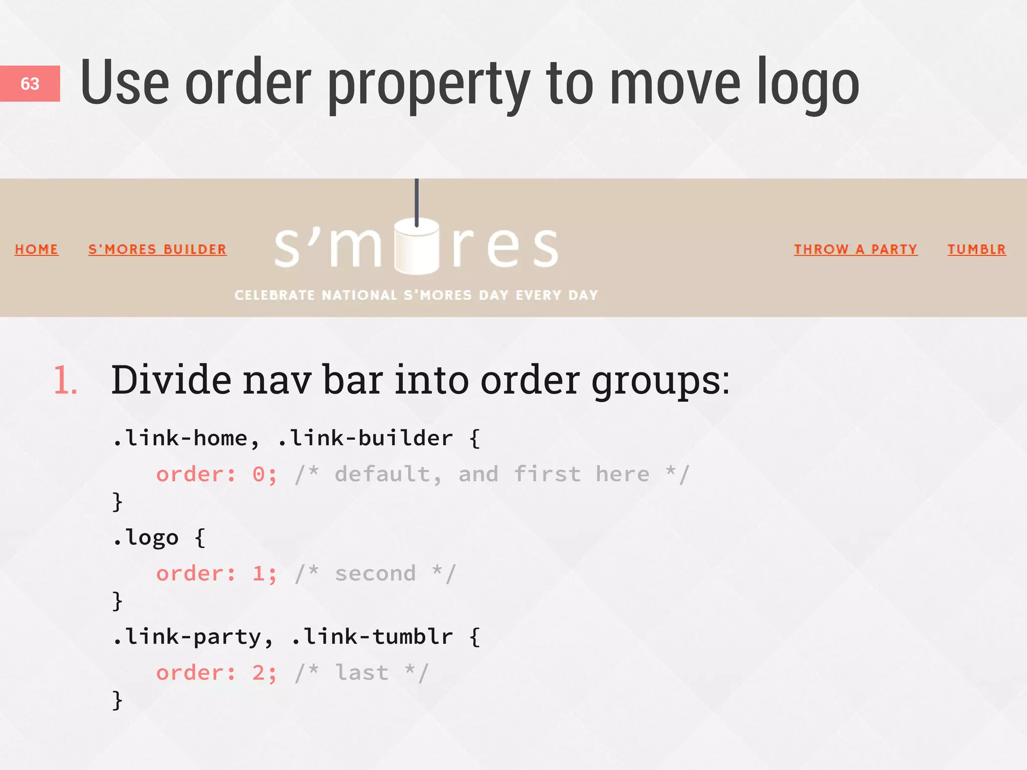 Use order property to move logo
1. Divide nav bar into order groups:
.link-home, .link-builder {
order: 0; /* default, and first here */
}
.logo {
order: 1; /* second */
}
.link-party, .link-tumblr {
order: 2; /* last */
}
63
 