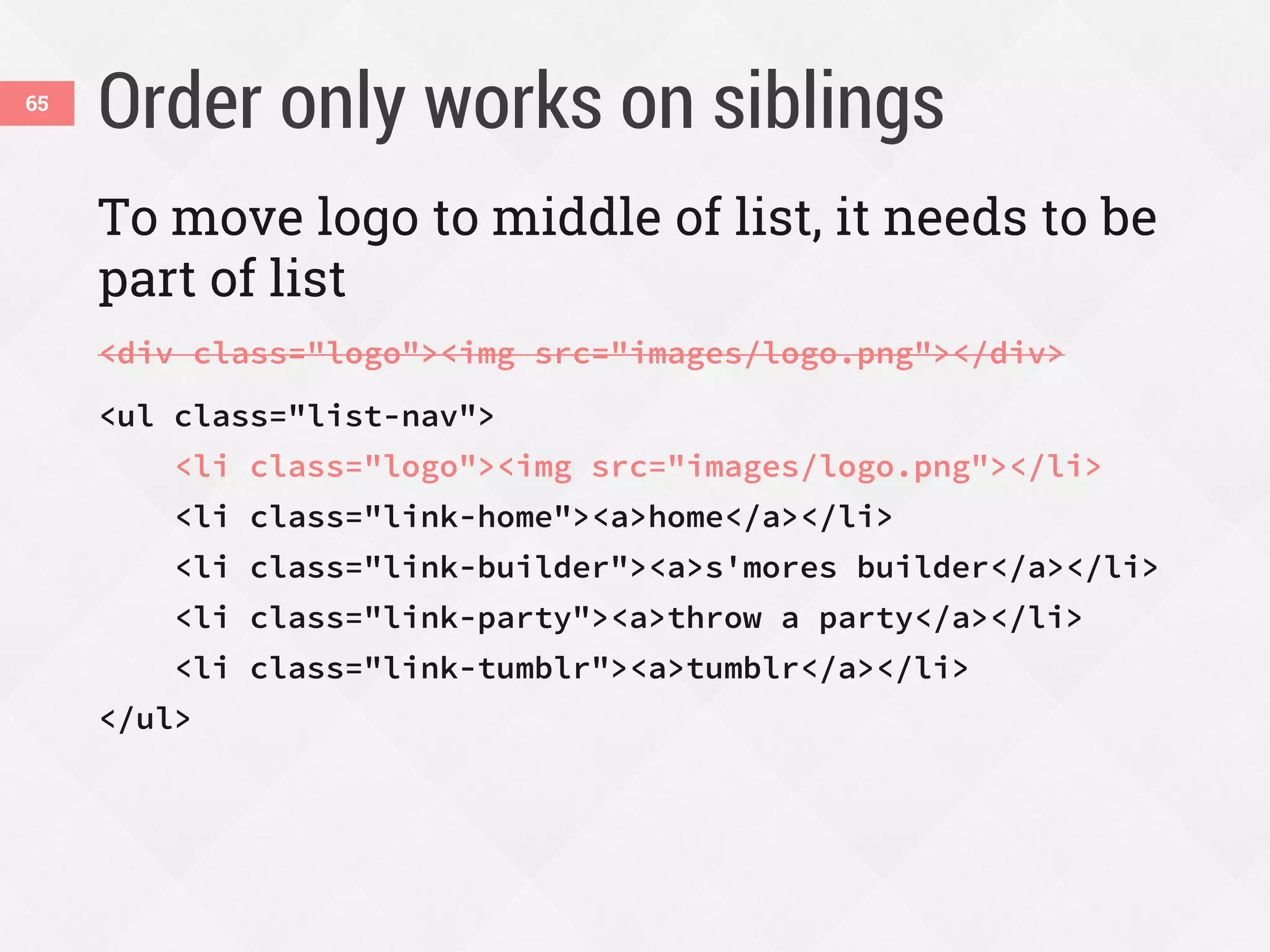 Order only works on siblings65
To move logo to middle of list, it needs to be
part of list
<div class="logo"><img src="images/logo.png"></div>
<ul class="list-nav">
<li class="logo"><img src="images/logo.png"></li>
<li class="link-home"><a>home</a></li>
<li class="link-builder"><a>s'mores builder</a></li>
<li class="link-party"><a>throw a party</a></li>
<li class="link-tumblr"><a>tumblr</a></li>
</ul>
 