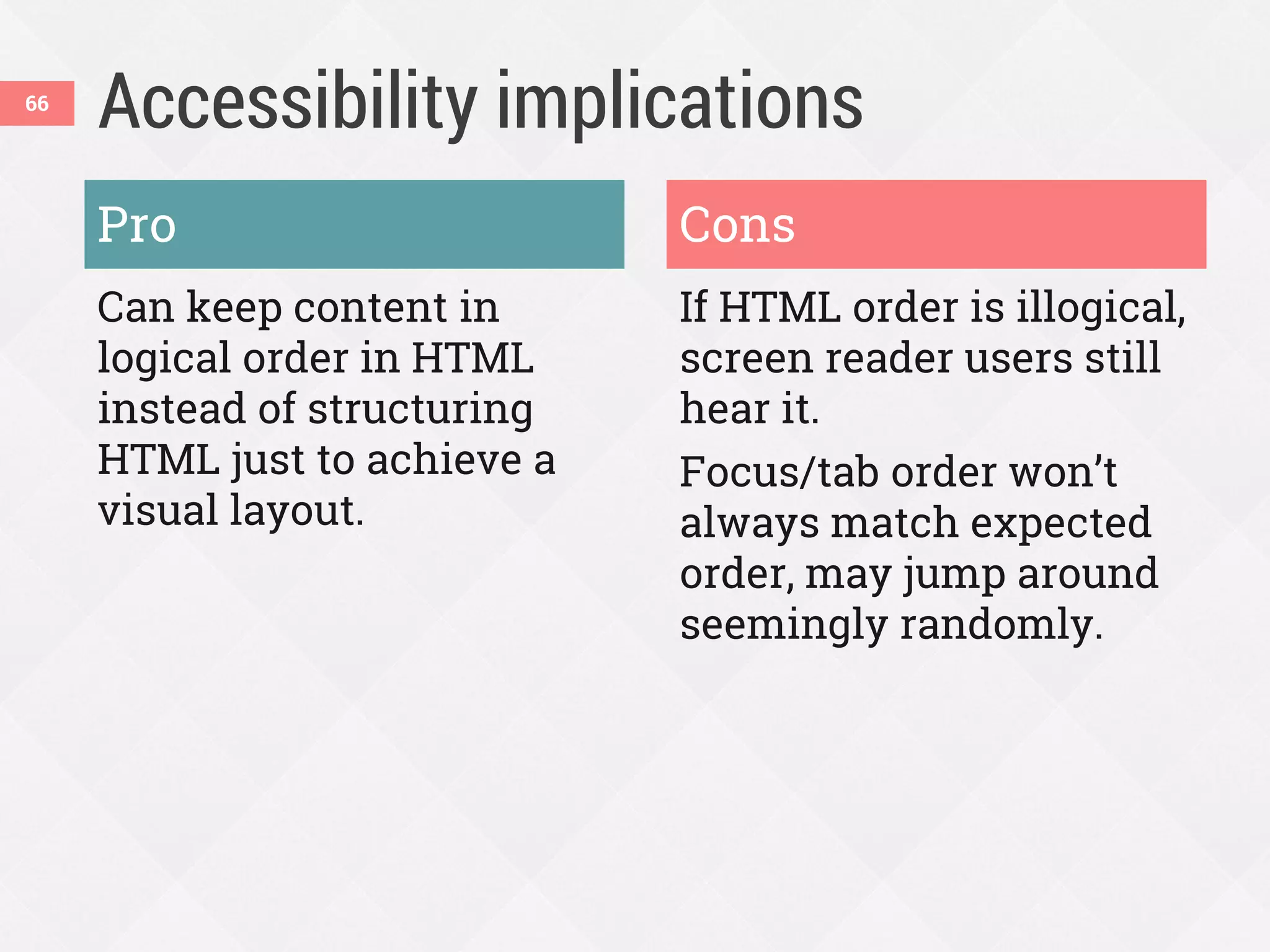 Accessibility implications
Pro
Can keep content in
logical order in HTML
instead of structuring
HTML just to achieve a
visual layout.
Cons
If HTML order is illogical,
screen reader users still
hear it.
Focus/tab order won’t
always match expected
order, may jump around
seemingly randomly.
66
 