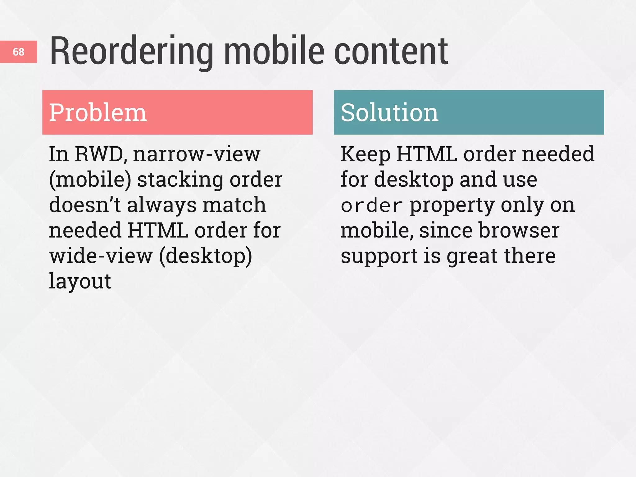Reordering mobile content
In RWD, narrow-view
(mobile) stacking order
doesn’t always match
needed HTML order for
wide-view (desktop)
layout
Keep HTML order needed
for desktop and use
order property only on
mobile, since browser
support is great there
Problem Solution
68
 