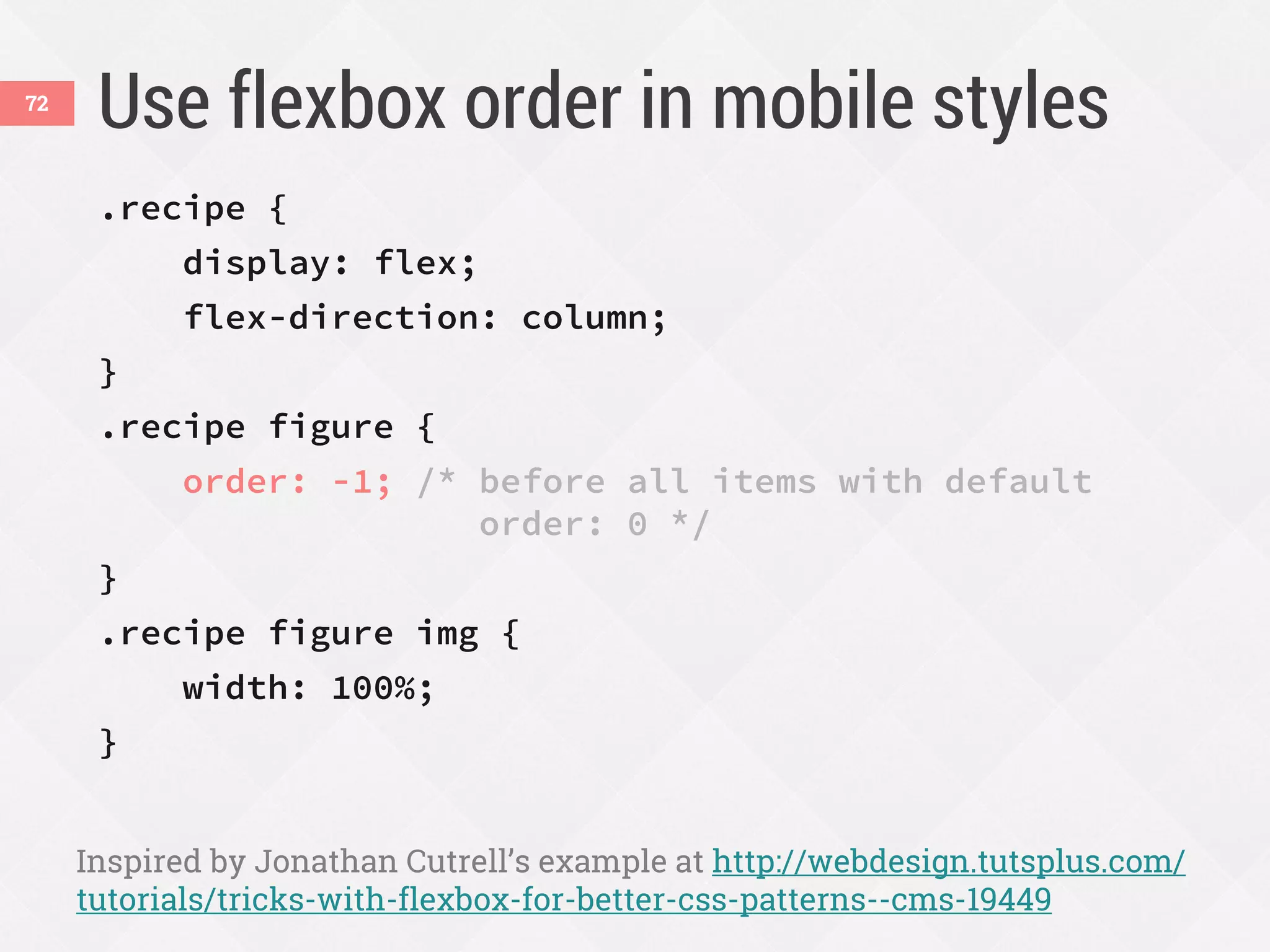 Use flexbox order in mobile styles
.recipe {
display: flex;
flex-direction: column;
}
.recipe figure {
order: -1; /* before all items with default
order: 0 */
}
.recipe figure img {
width: 100%;
}
Inspired by Jonathan Cutrell’s example at http://webdesign.tutsplus.com/
tutorials/tricks-with-flexbox-for-better-css-patterns--cms-19449
72
 