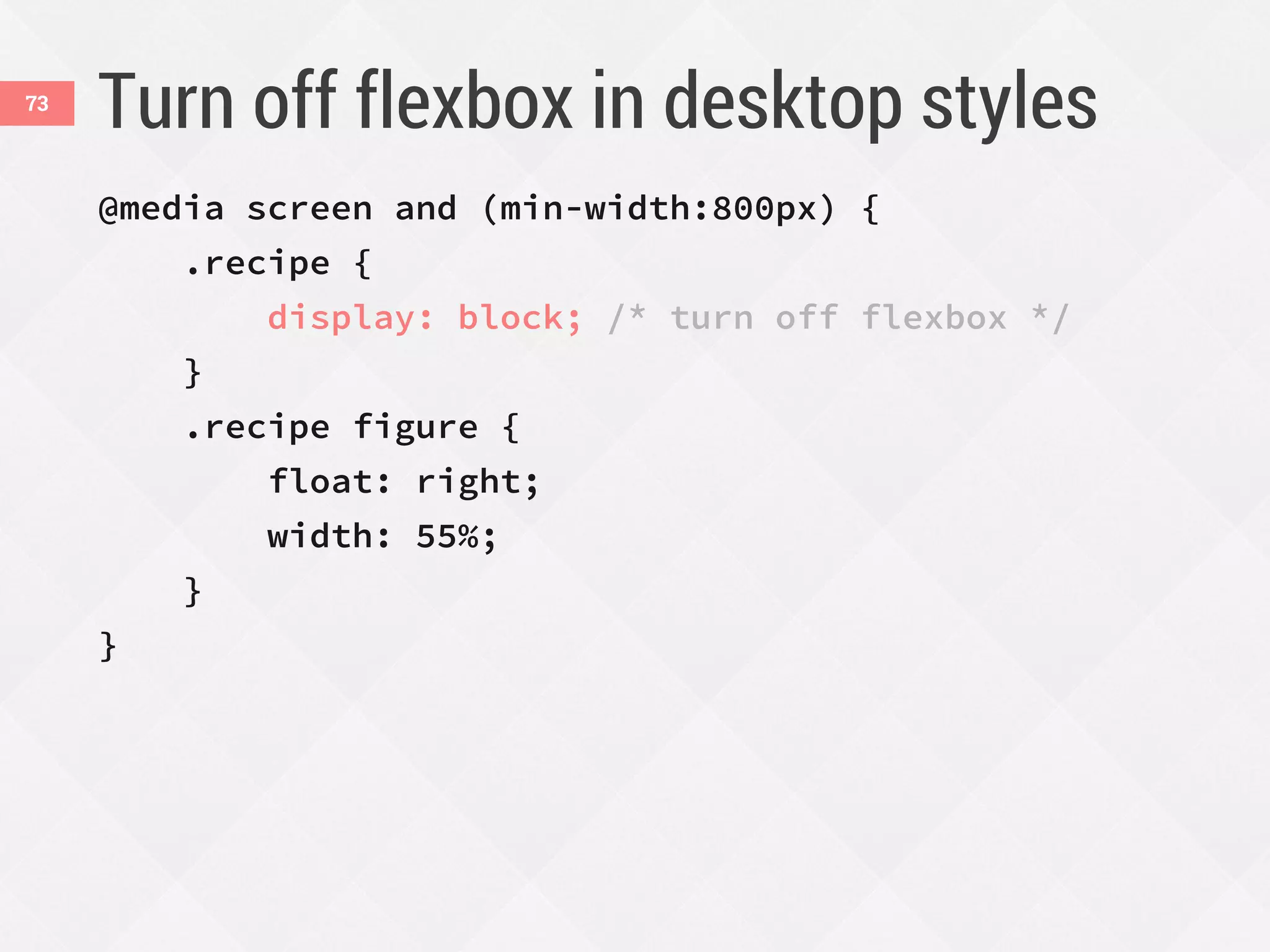 Turn off flexbox in desktop styles
@media screen and (min-width:800px) {
.recipe {
display: block; /* turn off flexbox */
}
.recipe figure {
float: right;
width: 55%;
}
}
73
 