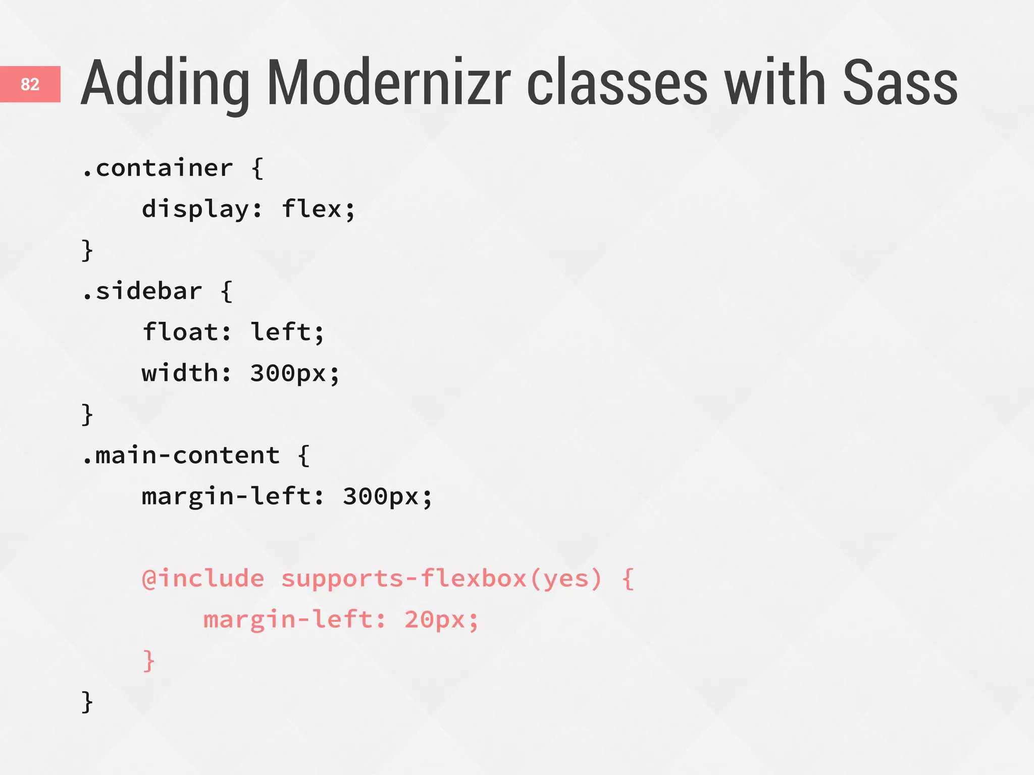 Adding Modernizr classes with Sass82
.container {
display: flex;
}
.sidebar {
float: left;
width: 300px;
}
.main-content {
margin-left: 300px;
@include supports-flexbox(yes) {
margin-left: 20px;
}
}
 