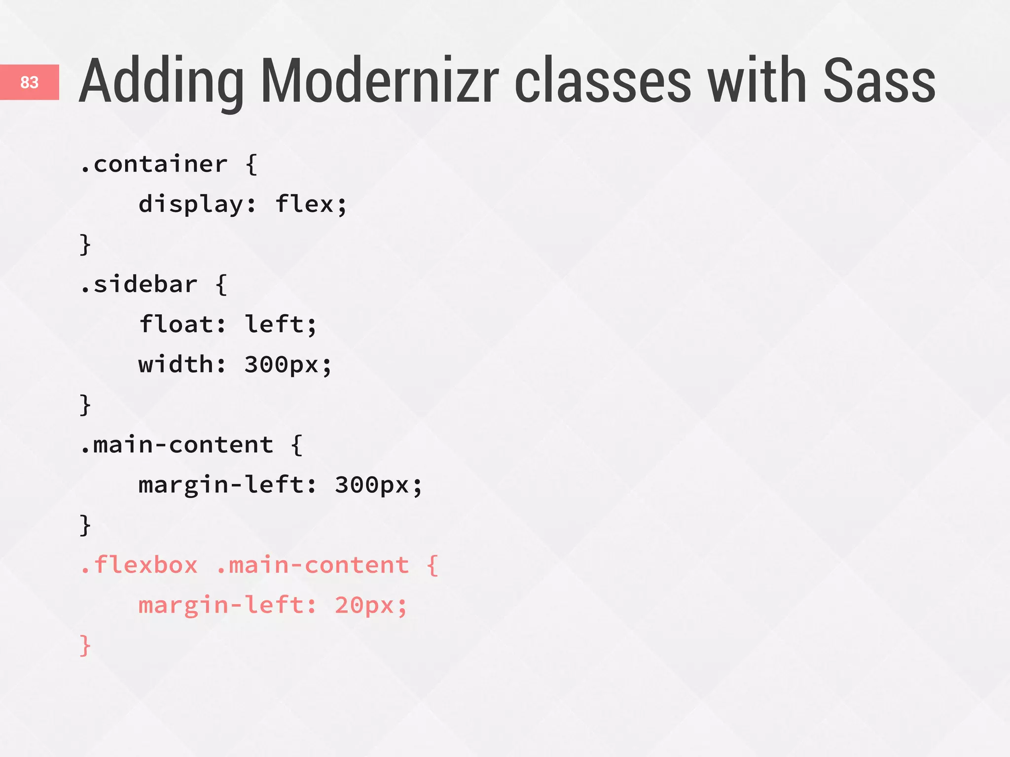Adding Modernizr classes with Sass83
.container {
display: flex;
}
.sidebar {
float: left;
width: 300px;
}
.main-content {
margin-left: 300px;
}
.flexbox .main-content {
margin-left: 20px;
}
 