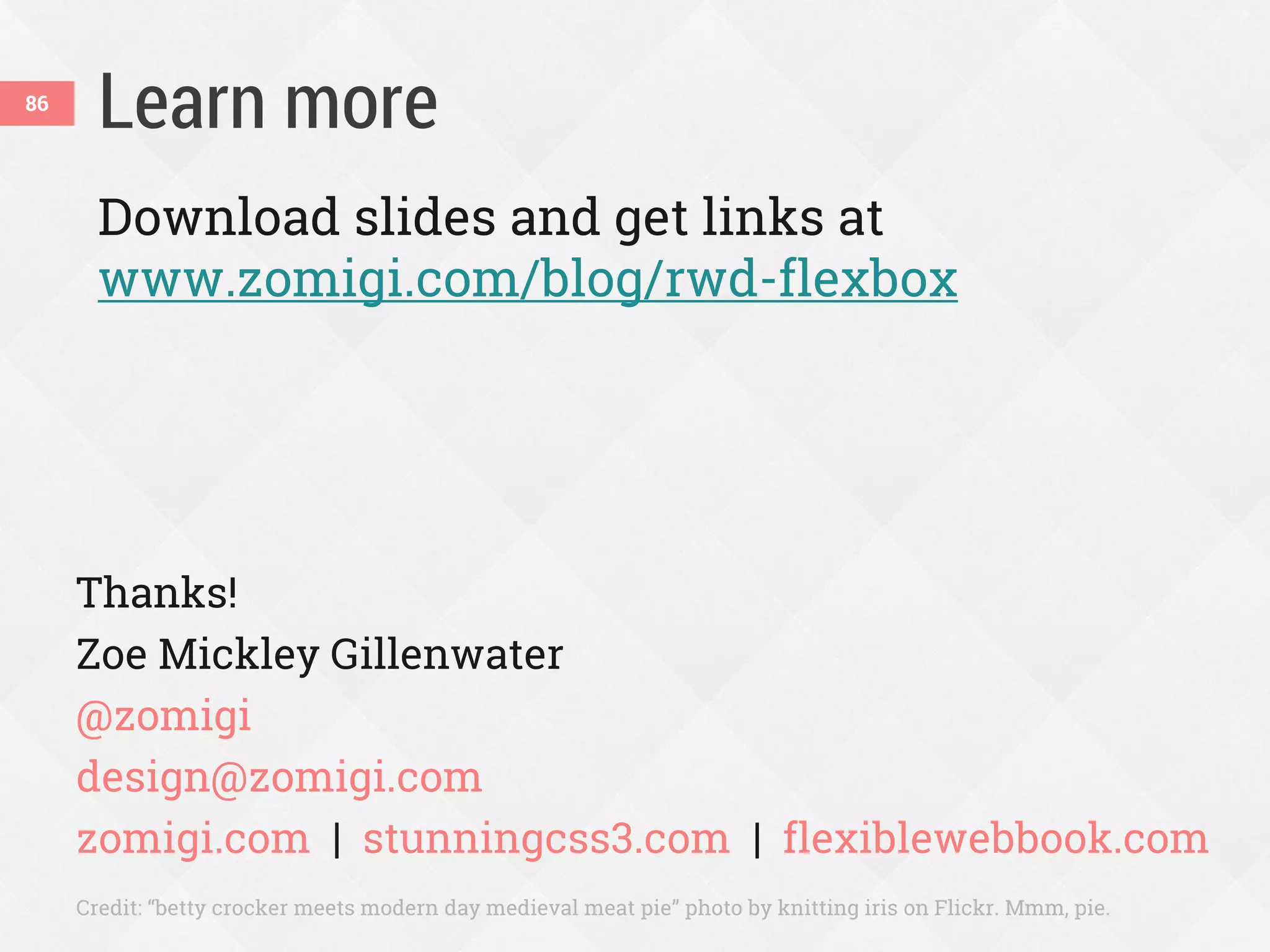 Learn more86
Download slides and get links at
www.zomigi.com/blog/rwd-flexbox
Thanks!
Zoe Mickley Gillenwater
@zomigi
design@zomigi.com
zomigi.com | stunningcss3.com | flexiblewebbook.com
Credit: “betty crocker meets modern day medieval meat pie” photo by knitting iris on Flickr. Mmm, pie.
 