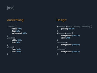 {css}
.content {
width: 60%;
float: left;
background: #fff;
}
.sidebar {
width: 20%;
float: left;
}
.footer {
clear: both;
float: none;
}
Ausrichtung: Design:
#content, #footer, .primary, .secondary {
padding: 3% 5%;
}
#header, #footer {
background: #0e212e;
color: #fff;
}
.secondary {
background: #bbc4c9;
}
.primary {
background: #5f6d7a;
}
 